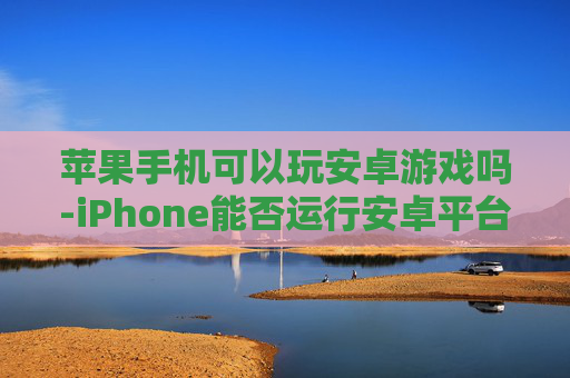 苹果手机可以玩安卓游戏吗-iPhone能否运行安卓平台各类游戏