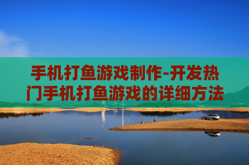 手机打鱼游戏制作-开发热门手机打鱼游戏的详细方法