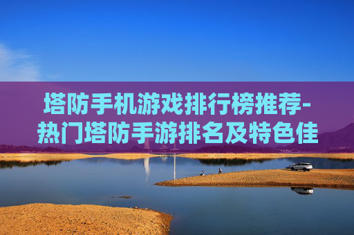 塔防手机游戏排行榜推荐-热门塔防手游排名及特色佳作一览