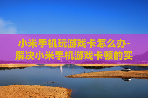 小米手机玩游戏卡怎么办-解决小米手机游戏卡顿的实用妙招