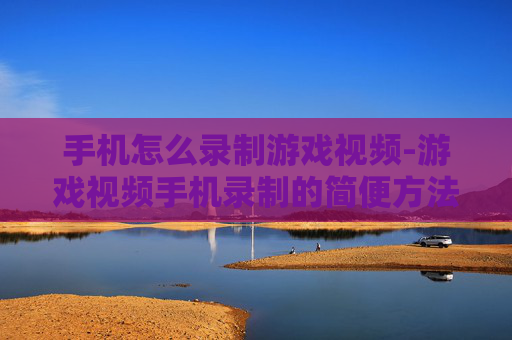 手机怎么录制游戏视频-游戏视频手机录制的简便方法技巧