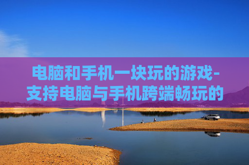 电脑和手机一块玩的游戏-支持电脑与手机跨端畅玩的趣味游戏