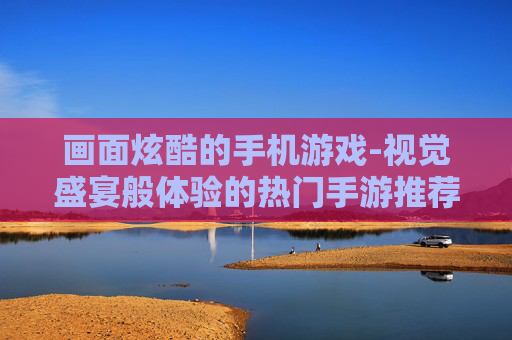 画面炫酷的手机游戏-视觉盛宴般体验的热门手游推荐