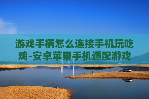 游戏手柄怎么连接手机玩吃鸡-安卓苹果手机适配游戏手柄玩吃鸡技巧