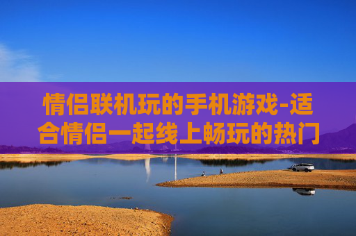 情侣联机玩的手机游戏-适合情侣一起线上畅玩的热门手游