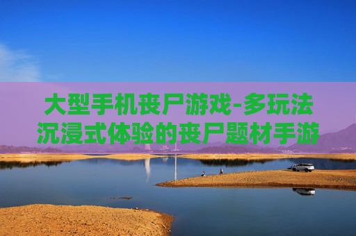 大型手机丧尸游戏-多玩法沉浸式体验的丧尸题材手游
