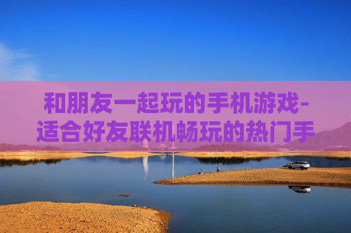 和朋友一起玩的手机游戏-适合好友联机畅玩的热门手机游戏