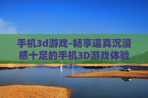 手机3d游戏-畅享逼真沉浸感十足的手机3D游戏体验
