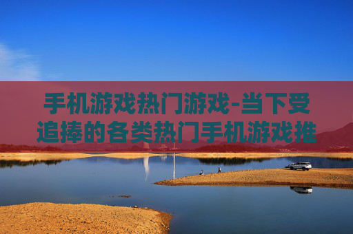 手机游戏热门游戏-当下受追捧的各类热门手机游戏推荐