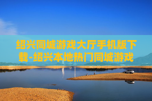 绍兴同城游戏大厅手机版下载-绍兴本地热门同城游戏手机端免费下载渠道