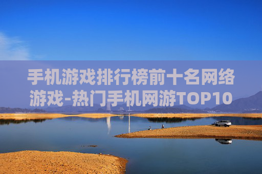 手机游戏排行榜前十名网络游戏-热门手机网游TOP10权威榜单推荐