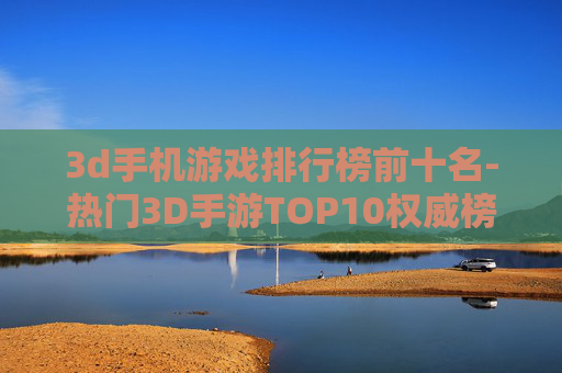 3d手机游戏排行榜前十名-热门3D手游TOP10权威榜单推荐