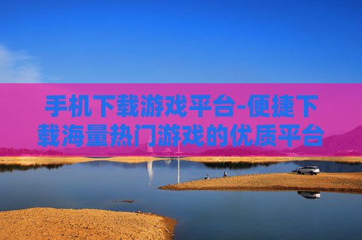 手机下载游戏平台-便捷下载海量热门游戏的优质平台 手机下载游戏平台-便捷下载海量热门游戏的优质平台