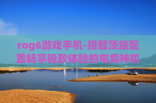rog6游戏手机-搭载顶级配置畅享极致体验的电竞神机