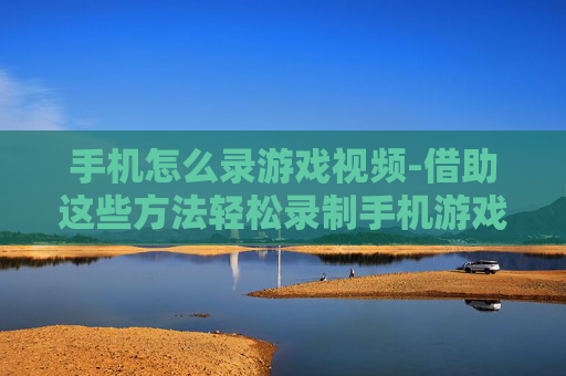 手机怎么录游戏视频-借助这些方法轻松录制手机游戏画面