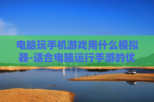 电脑玩手机游戏用什么模拟器-适合电脑运行手游的优质模拟器推荐