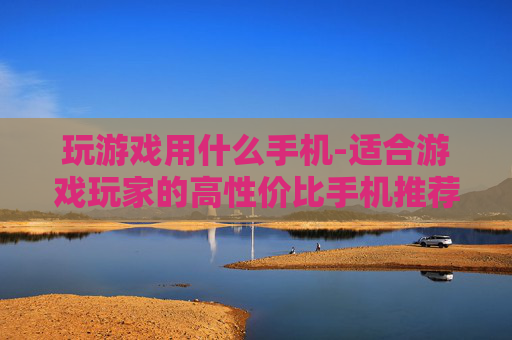 玩游戏用什么手机-适合游戏玩家的高性价比手机推荐