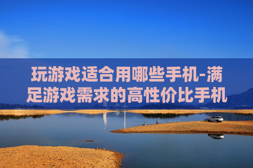 玩游戏适合用哪些手机-满足游戏需求的高性价比手机推荐