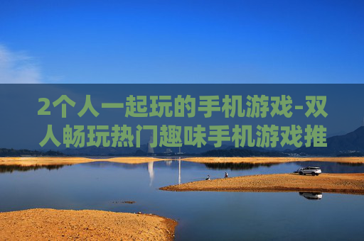 2个人一起玩的手机游戏-双人畅玩热门趣味手机游戏推荐