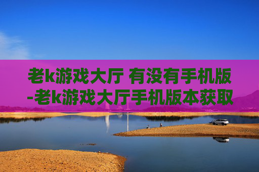 老k游戏大厅 有没有手机版-老k游戏大厅手机版本获取途径及情况