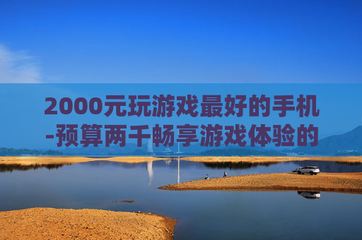 2000元玩游戏最好的手机-预算两千畅享游戏体验的高性价比手机