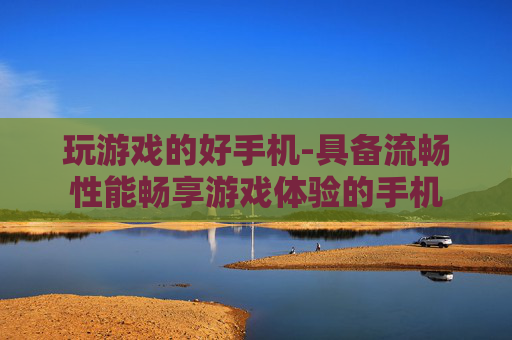 玩游戏的好手机-具备流畅性能畅享游戏体验的手机