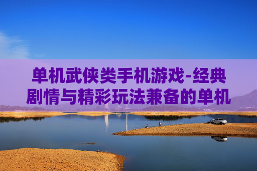 单机武侠类手机游戏-经典剧情与精彩玩法兼备的单机武侠手游