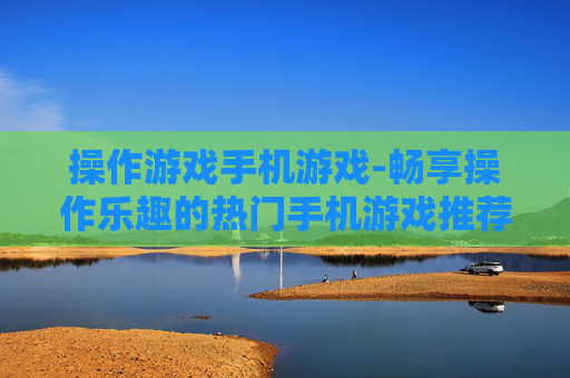 操作游戏手机游戏-畅享操作乐趣的热门手机游戏推荐