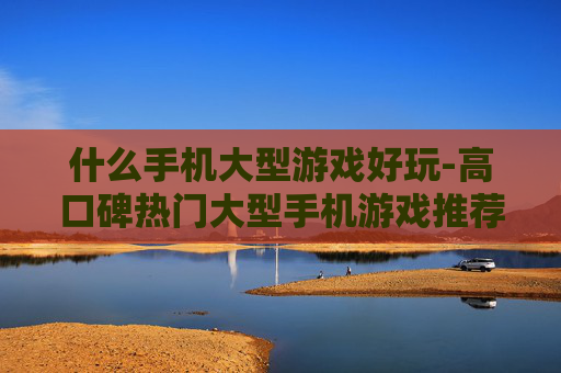什么手机大型游戏好玩-高口碑热门大型手机游戏推荐