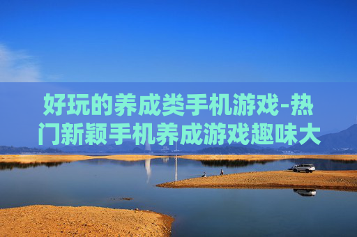 好玩的养成类手机游戏-热门新颖手机养成游戏趣味大揭秘