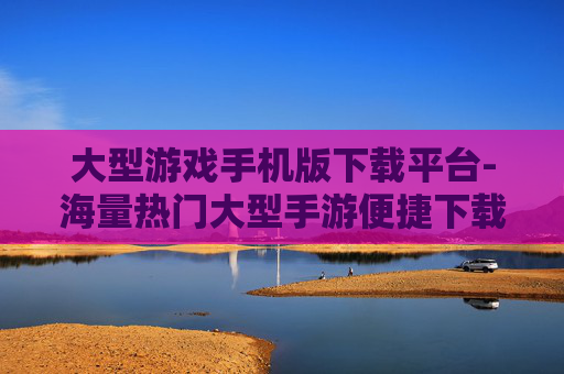 大型游戏手机版下载平台-海量热门大型手游便捷下载途径