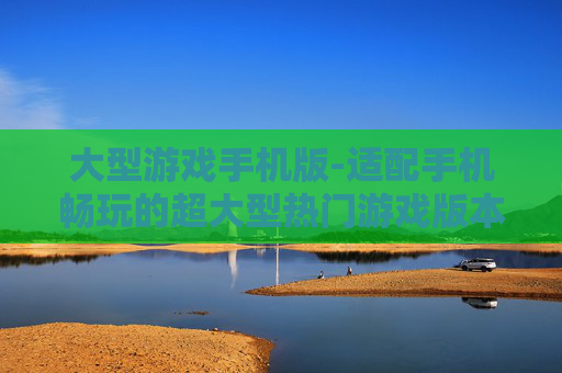 大型游戏手机版-适配手机畅玩的超大型热门游戏版本