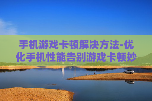 手机游戏卡顿解决方法-优化手机性能告别游戏卡顿妙招