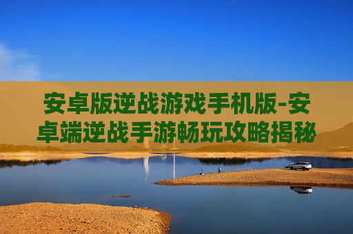 安卓版逆战游戏手机版-安卓端逆战手游畅玩攻略揭秘