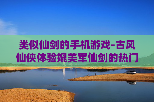 类似仙剑的手机游戏-古风仙侠体验媲美军仙剑的热门手游