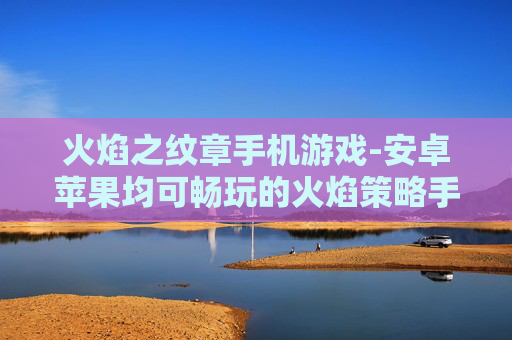 火焰之纹章手机游戏-安卓苹果均可畅玩的火焰策略手游
