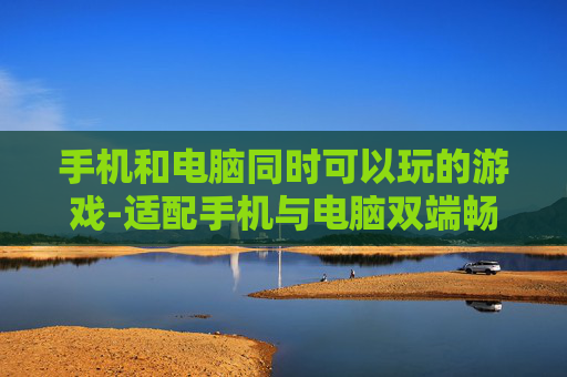 手机和电脑同时可以玩的游戏-适配手机与电脑双端畅玩的游戏推荐