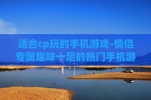 适合cp玩的手机游戏-情侣专属趣味十足的热门手机游戏推荐