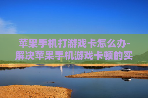 苹果手机打游戏卡怎么办-解决苹果手机游戏卡顿的实用方法