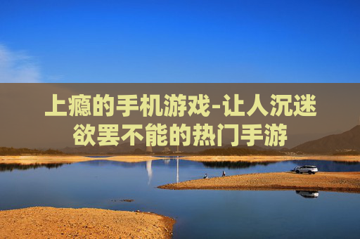 上瘾的手机游戏-让人沉迷欲罢不能的热门手游