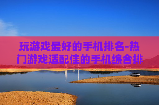 玩游戏最好的手机排名-热门游戏适配佳的手机综合排行