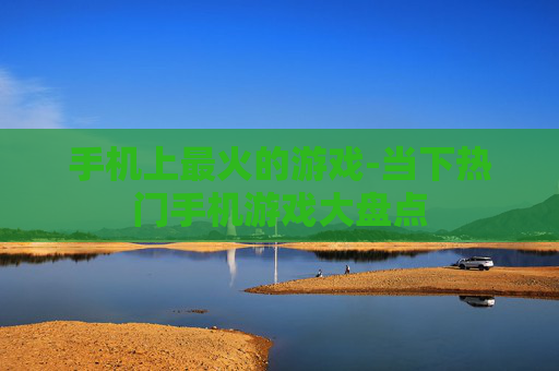 手机上最火的游戏-当下热门手机游戏大盘点