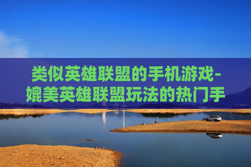 类似英雄联盟的手机游戏-媲美英雄联盟玩法的热门手机游戏推荐