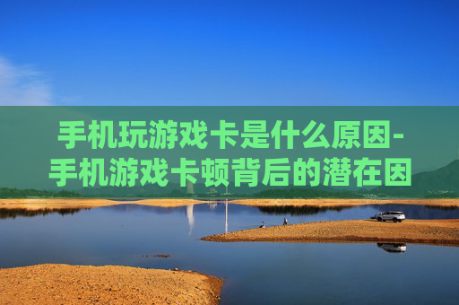 手机玩游戏卡是什么原因-手机游戏卡顿背后的潜在因素揭秘