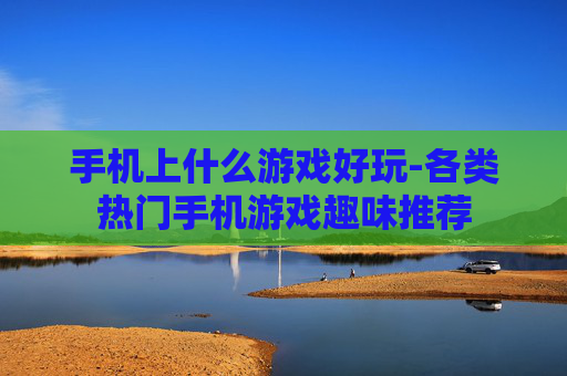 手机上什么游戏好玩-各类热门手机游戏趣味推荐