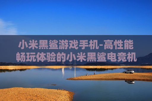 小米黑鲨游戏手机-高性能畅玩体验的小米黑鲨电竞机型