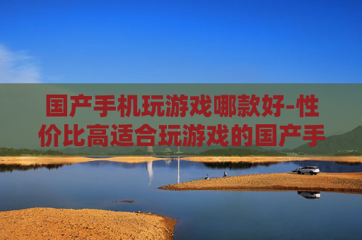 国产手机玩游戏哪款好-性价比高适合玩游戏的国产手机推荐