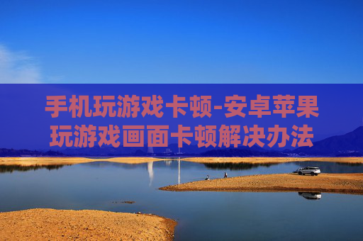 手机玩游戏卡顿-安卓苹果玩游戏画面卡顿解决办法