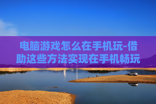 电脑游戏怎么在手机玩-借助这些方法实现在手机畅玩电脑游戏
