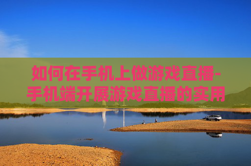如何在手机上做游戏直播-手机端开展游戏直播的实用方法技巧